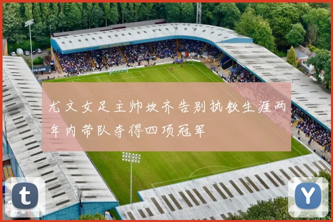尤文女足主帅坎齐告别执教生涯两年内带队夺得四项冠军