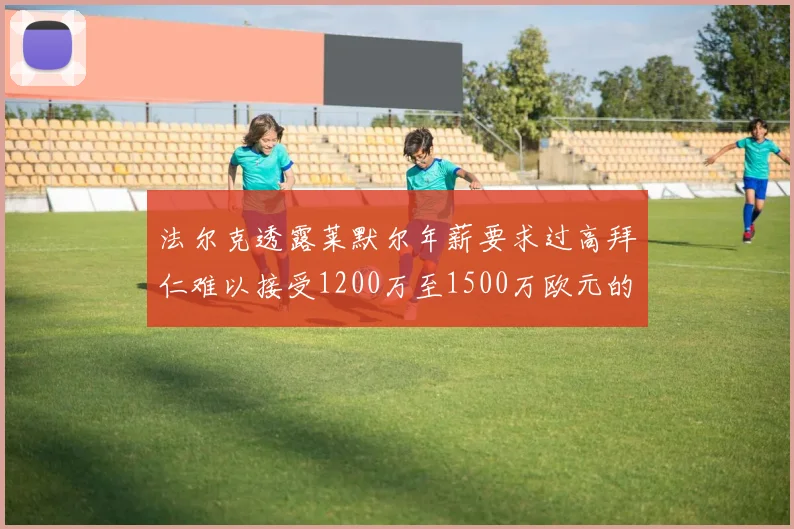 法尔克透露莱默尔年薪要求过高拜仁难以接受1200万至1500万欧元的报价