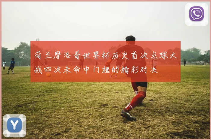 荷兰摩洛哥世界杯历史首次点球大战四次未命中门框的精彩对决