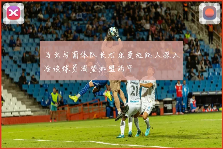 马竞与葡体队长尤尔曼经纪人深入洽谈球员渴望加盟西甲