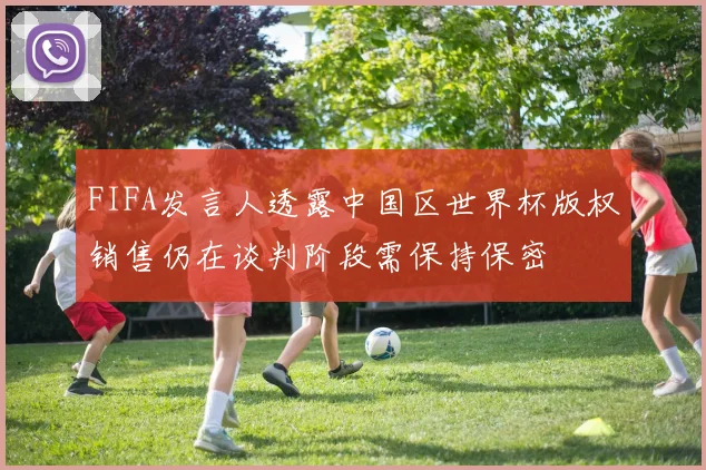 FIFA发言人透露中国区世界杯版权销售仍在谈判阶段需保持保密