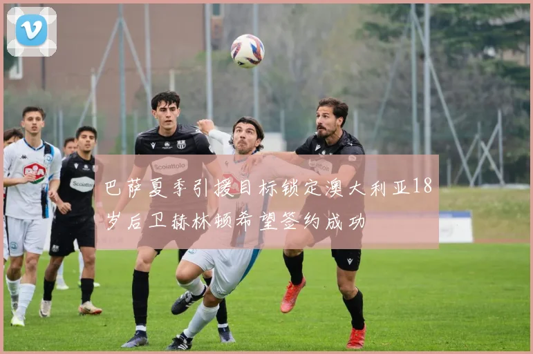 巴萨夏季引援目标锁定澳大利亚18岁后卫赫林顿希望签约成功