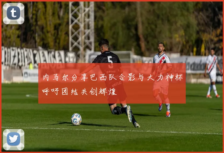 内马尔分享巴西队合影与大力神杯呼吁团结共创辉煌