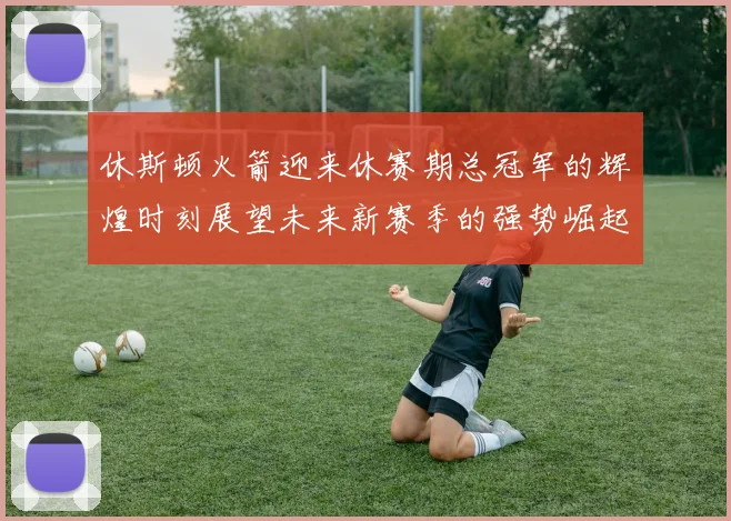 休斯顿火箭迎来休赛期总冠军的辉煌时刻展望未来新赛季的强势崛起