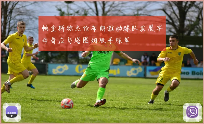 帕金斯称杰伦布朗推动球队发展字母哥应与塔图姆联手绿军