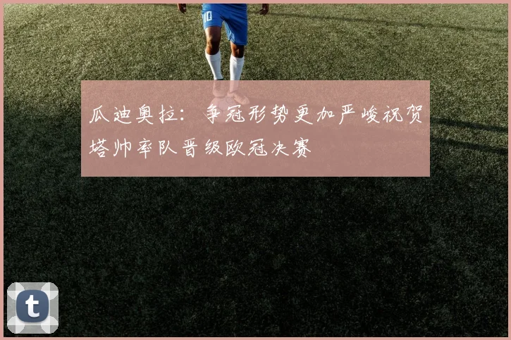 瓜迪奥拉：争冠形势更加严峻祝贺塔帅率队晋级欧冠决赛