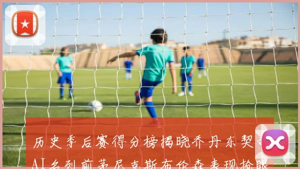 历史季后赛得分榜揭晓乔丹东契奇AI名列前茅尼克斯布伦森表现抢眼