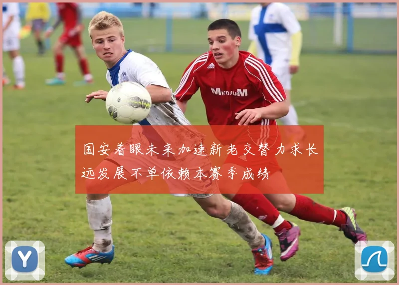 国安着眼未来加速新老交替力求长远发展不单依赖本赛季成绩